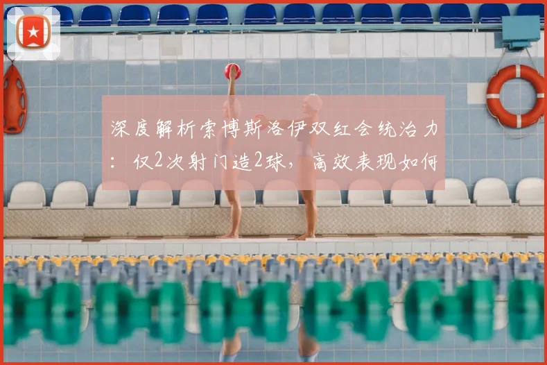 深度解析索博斯洛伊双红会统治力:仅2次射门造2球,高效表现如何练就?