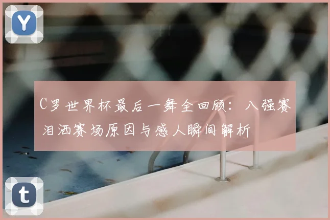C罗世界杯最后一舞全回顾：八强赛泪洒赛场原因与感人瞬间解析