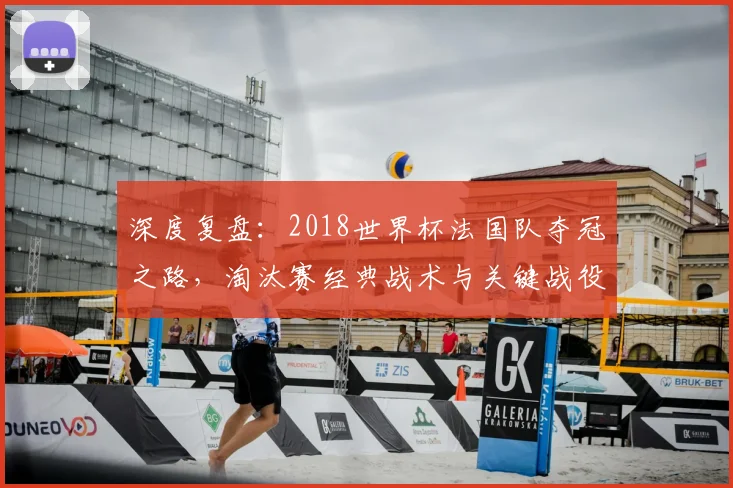 深度复盘：2018世界杯法国队夺冠之路，淘汰赛经典战术与关键战役全解析