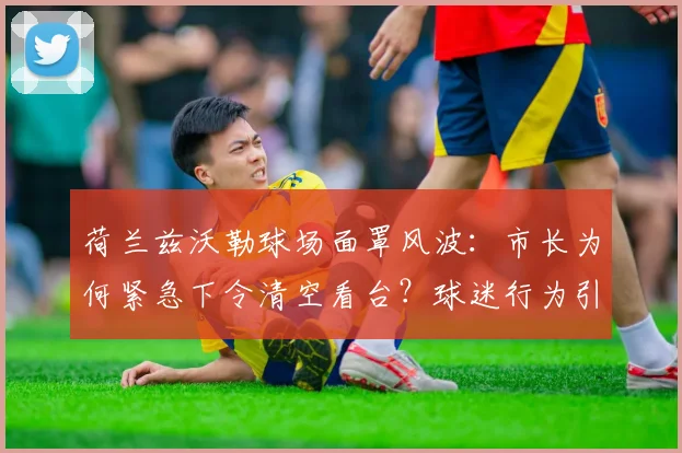 荷兰兹沃勒球场面罩风波：市长为何紧急下令清空看台？球迷行为引深思
