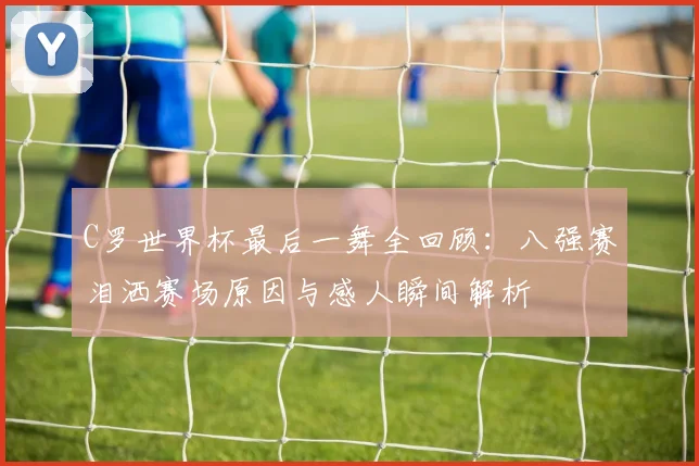 C罗世界杯最后一舞全回顾：八强赛泪洒赛场原因与感人瞬间解析