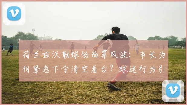 荷兰兹沃勒球场面罩风波:市长为何紧急下令清空看台?球迷行为引深思