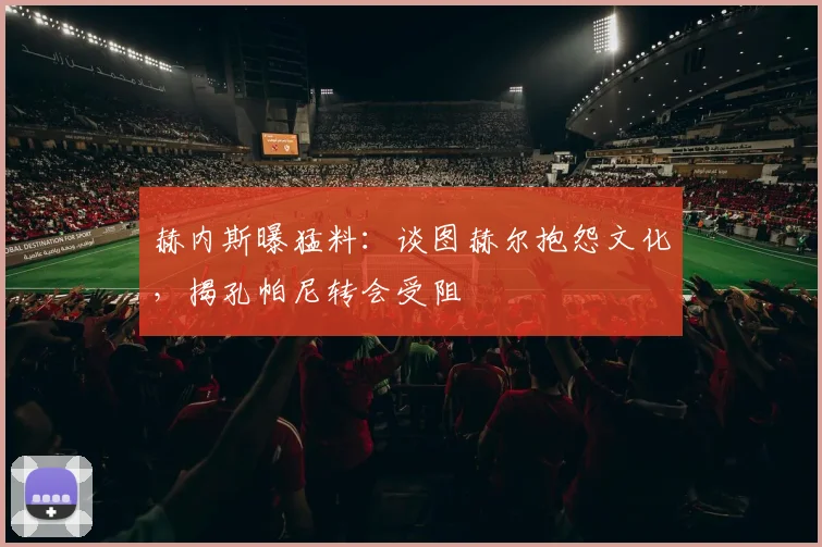 赫内斯曝猛料：谈图赫尔抱怨文化，揭孔帕尼转会受阻